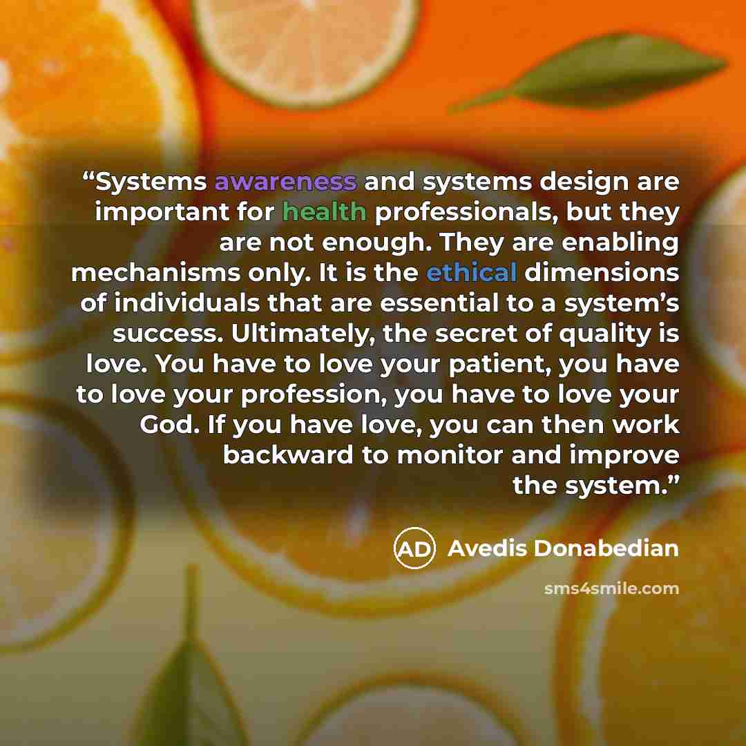 “Systems awareness and systems design are important for health professionals, but they are not enough. They are enabling mechanisms only. It is the ethical dimensions of individuals that are essential to a system’s success. Ultimately, the secret of quality is love. You have to love your patient…” quote by Avedis Donabedian
