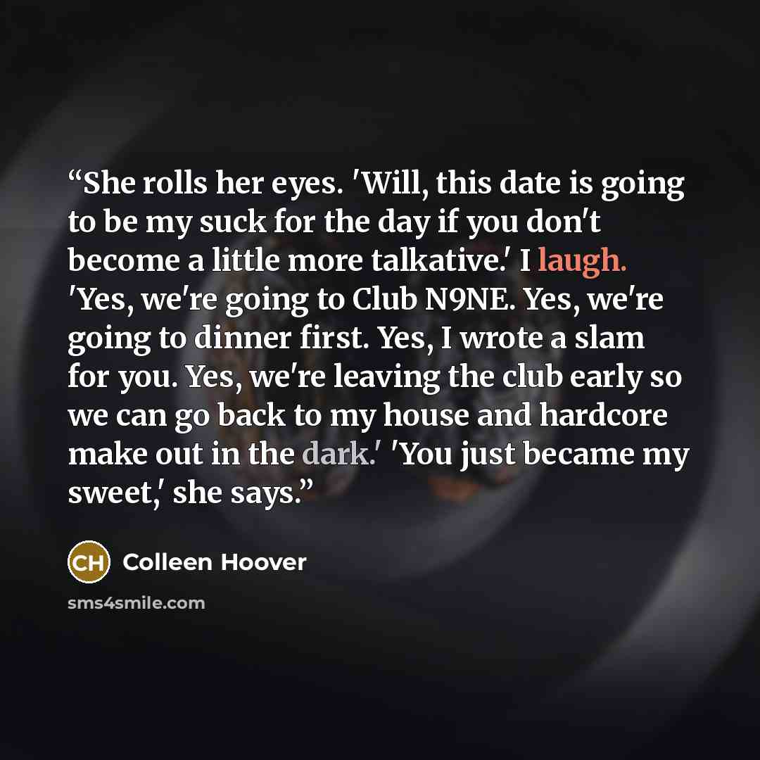 “She rolls her eyes. 'Will, this date is going to be my suck for the day if you don't become a little more talkative.' I laugh. 'Yes, we're going to Club N9NE. Yes, we're going to dinner first. Yes, I wrote a slam for you. Yes, we're leaving the club early so we can go back to my house and hardcore…” quote by Colleen Hoover