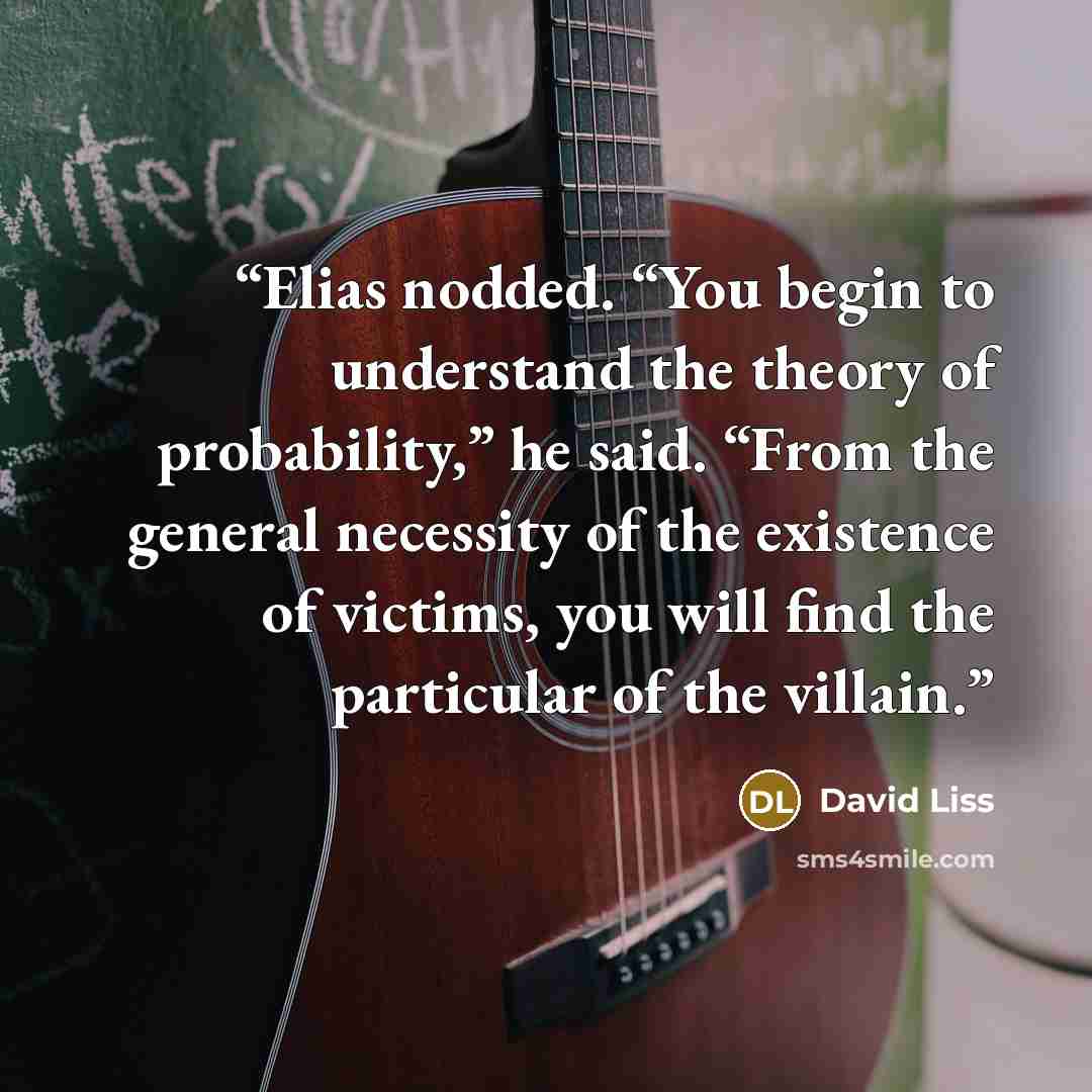 “Elias nodded. “You begin to understand the theory of probability,” he said. “From the general necessity of the existence of victims, you will find the particular of the villain.” quote by David Liss