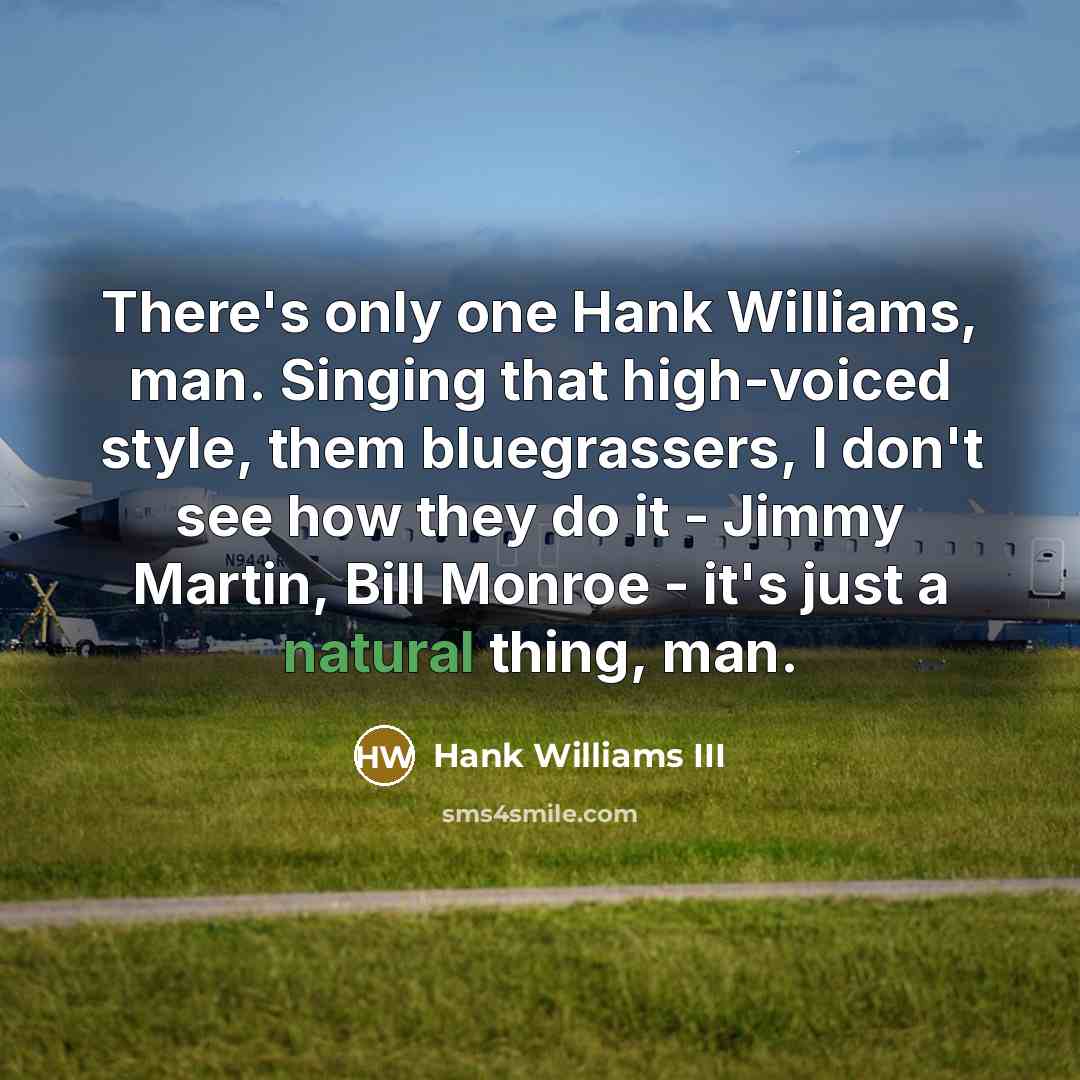 “There's only one Hank Williams, man. Singing that high-voiced style, them bluegrassers, I don't see how they do it - Jimmy Martin, Bill Monroe - it's just a natural thing, man.” quote by Hank Williams III