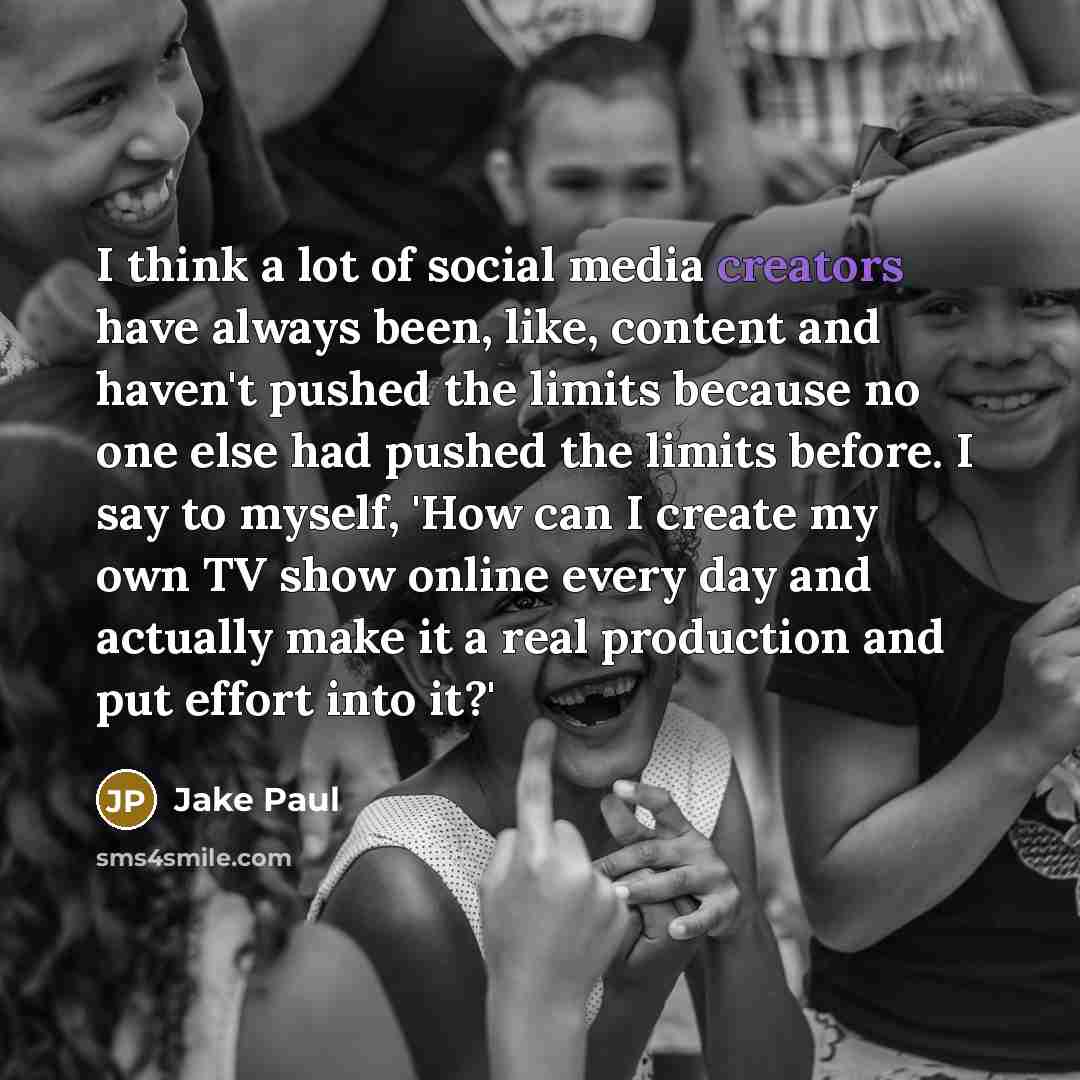 “I think a lot of social media creators have always been, like, content and haven't pushed the limits because no one else had pushed the limits before. I say to myself, 'How can I create my own TV show online every day and actually make it a real production and put effort into it?'” quote by Jake Paul