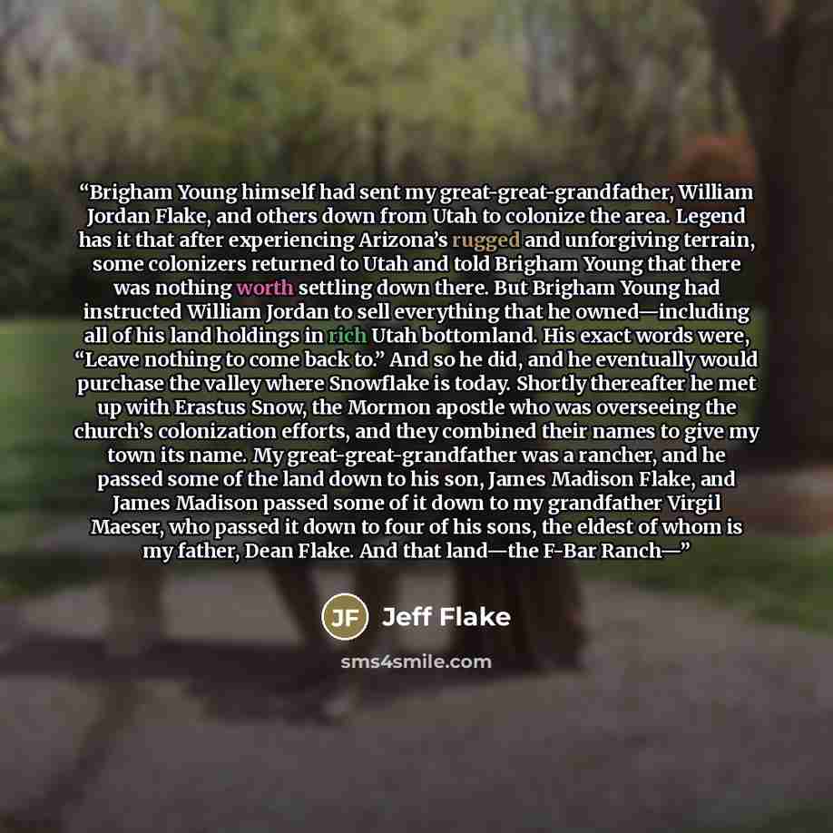 “Brigham Young himself had sent my great-great-grandfather, William Jordan Flake, and others down from Utah to colonize the area. Legend has it that after experiencing Arizona’s rugged and unforgiving terrain, some colonizers returned to Utah and told Brigham Young that there was nothing worth…” quote by Jeff Flake