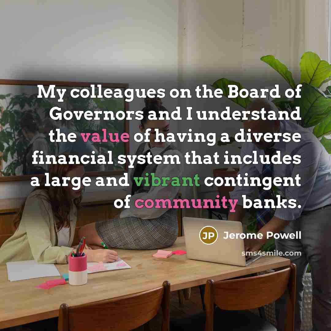 “My colleagues on the Board of Governors and I understand the value of having a diverse financial system that includes a large and vibrant contingent of community banks.” quote by Jerome Powell