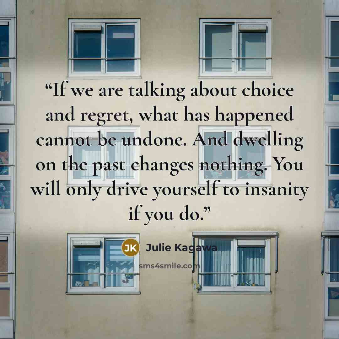 “If we are talking about choice and regret, what has happened cannot be undone. And dwelling on the past changes nothing. You will only drive yourself to insanity if you do.” quote by Julie Kagawa