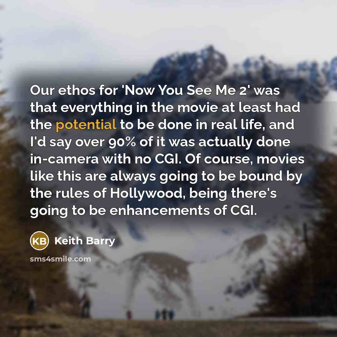 “Our ethos for 'Now You See Me 2' was that everything in the movie at least had the potential to be done in real life, and I'd say over 90% of it was actually done in-camera with no CGI. Of course, movies like this are always going to be bound by the rules of Hollywood, being there's going to be…” quote by Keith Barry
