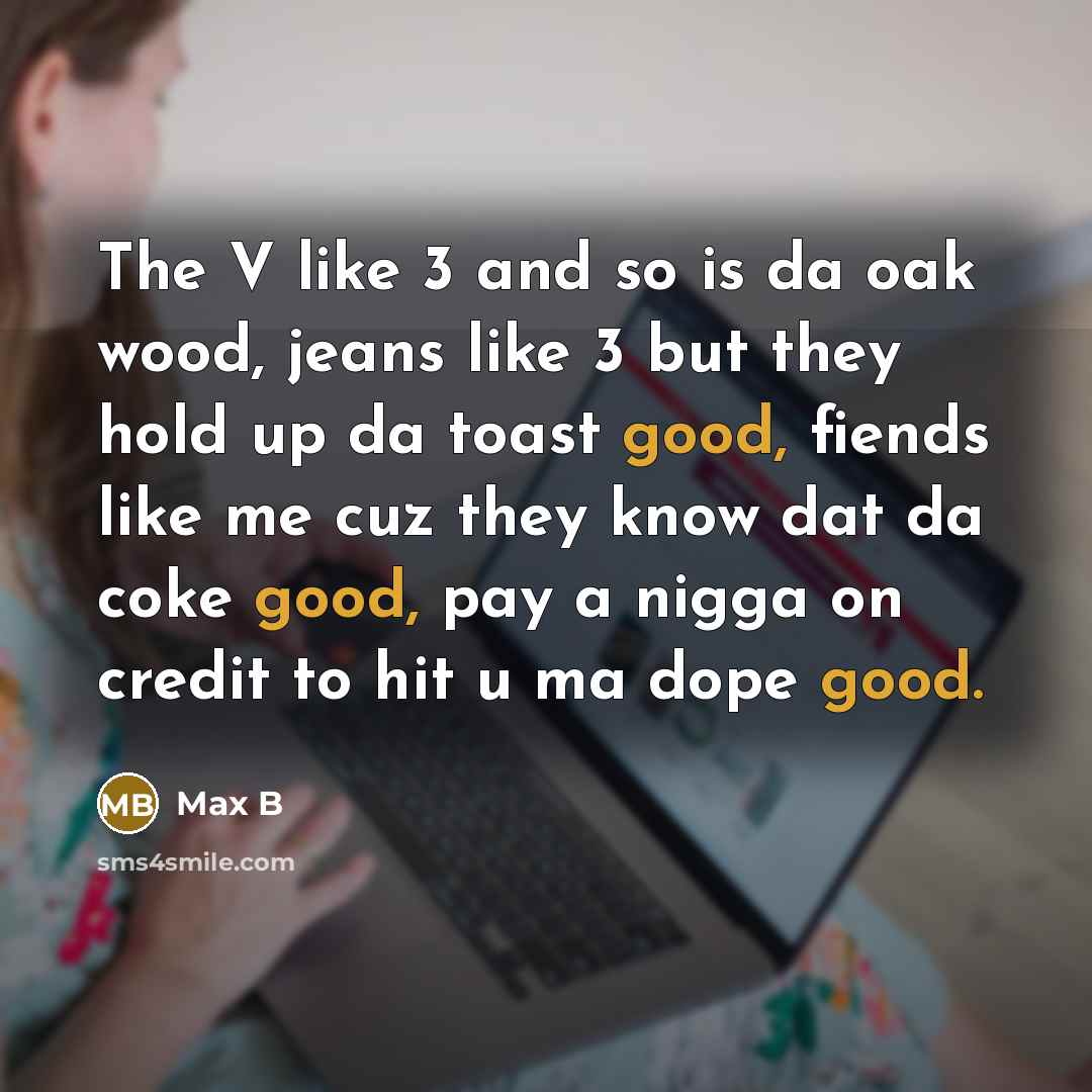 “The V like 3 and so is da oak wood, jeans like 3 but they hold up da toast good, fiends like me cuz they know dat da coke good, pay a nigga on credit to hit u ma dope good.” quote by Max B