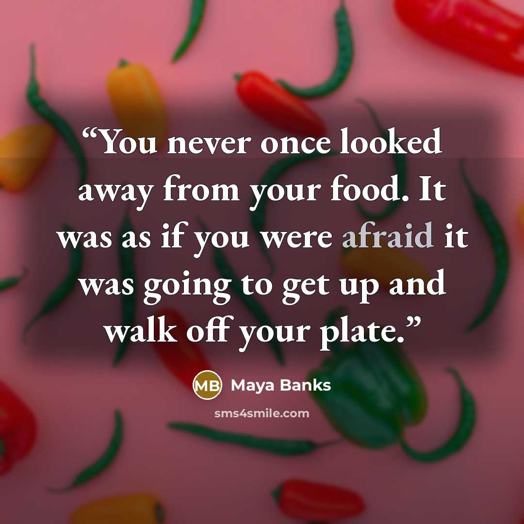 “You never once looked away from your food. It was as if you were afraid it was going to get up and walk off your plate.” quote by Maya Banks