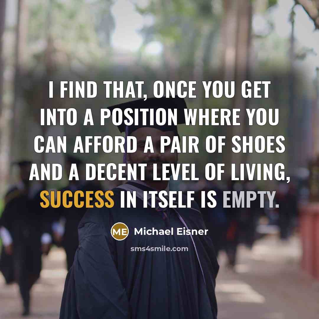 “I find that, once you get into a position where you can afford a pair of shoes and a decent level of living, success in itself is empty.” quote by Michael Eisner