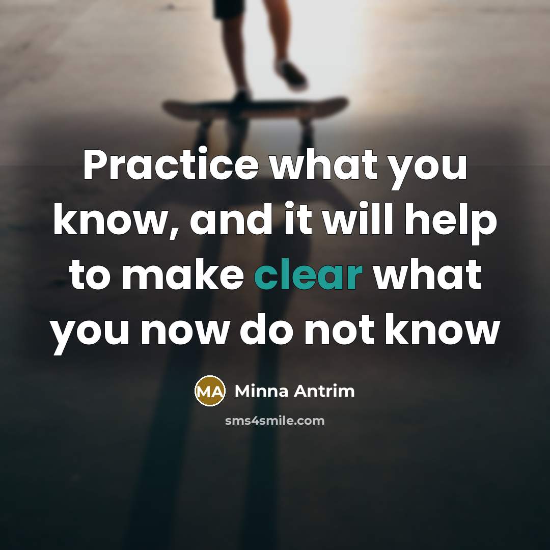 “Practice what you know, and it will help to make clear what you now do not know” quote by Minna Antrim