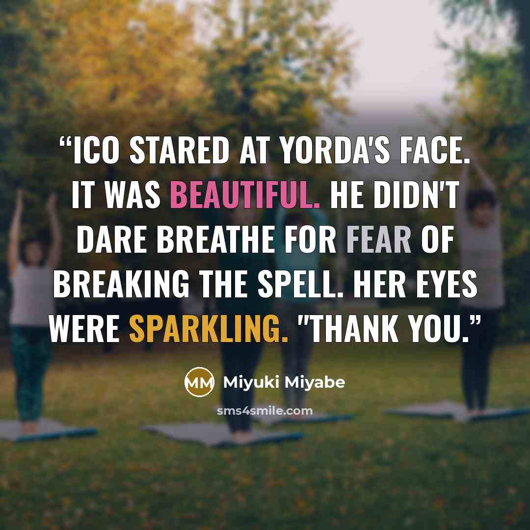 “Ico stared at Yorda's face. It was beautiful. He didn't dare breathe for fear of breaking the spell. Her eyes were sparkling. "Thank you.” quote by Miyuki Miyabe