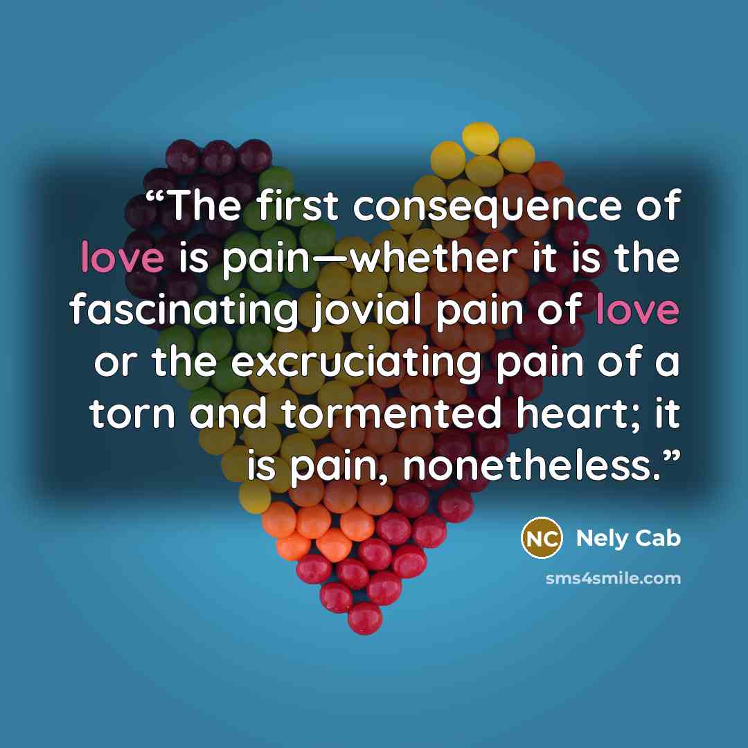 “The first consequence of love is pain—whether it is the fascinating jovial pain of love or the excruciating pain of a torn and tormented heart; it is pain, nonetheless.” quote by Nely Cab