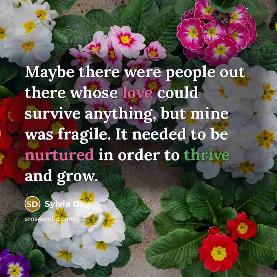 “Maybe there were people out there whose love could survive anything, but mine was fragile. It needed to be nurtured in order to thrive and grow.” quote by Sylvia Day
