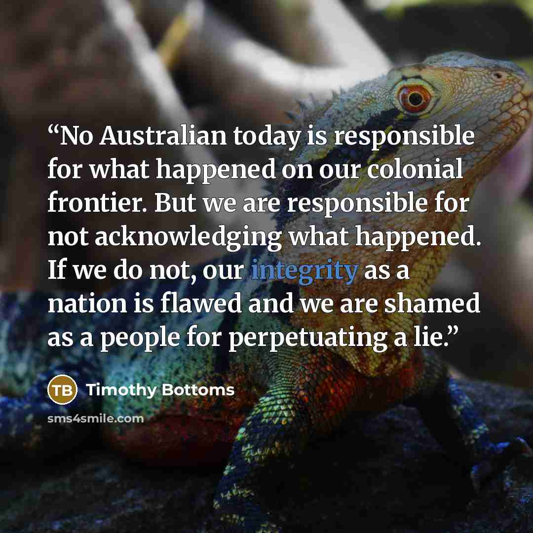 “No Australian today is responsible for what happened on our colonial frontier. But we are responsible for not acknowledging what happened. If we do not, our integrity as a nation is flawed and we are shamed as a people for perpetuating a lie.” quote by Timothy Bottoms