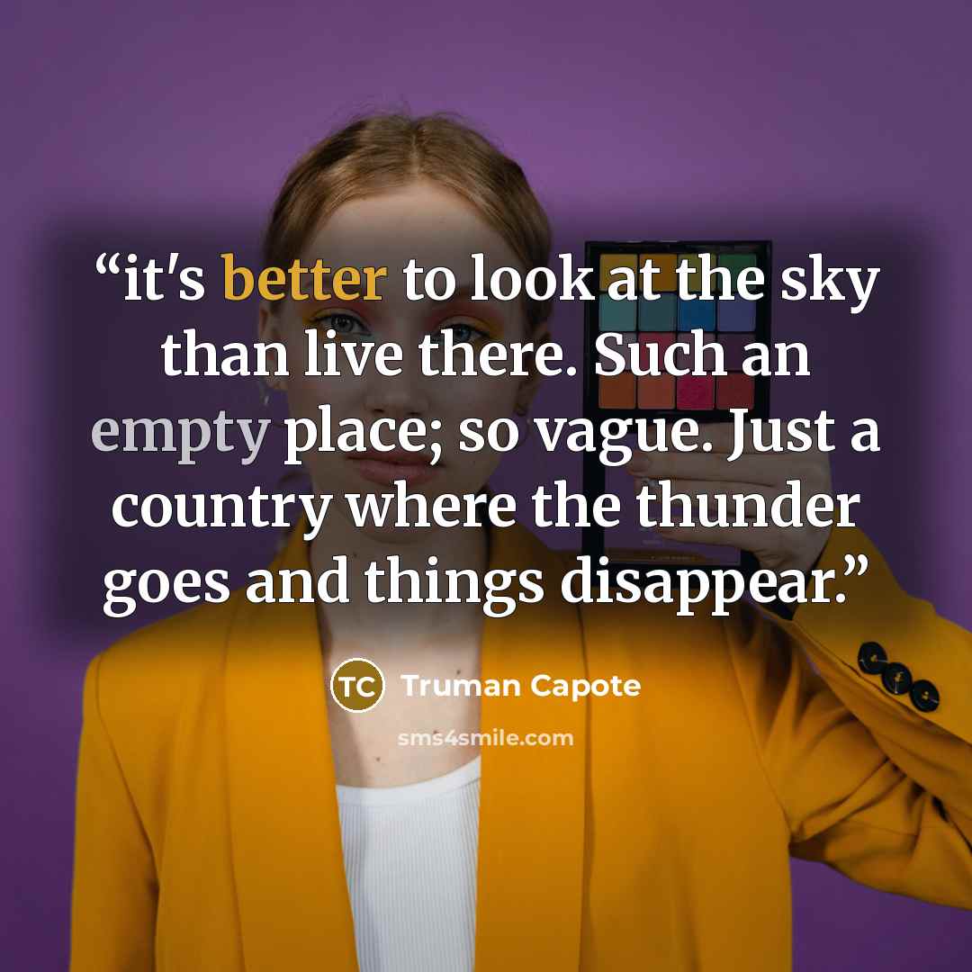 “it's better to look at the sky than live there. Such an empty place; so vague. Just a country where the thunder goes and things disappear.” quote by Truman Capote