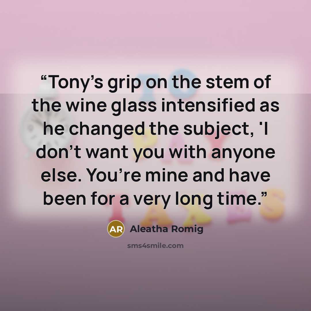 “Tony’s grip on the stem of the wine glass intensified as he changed the subject, 'I don’t want you with anyone else. You’re mine and have been for a very long time.” quote by Aleatha Romig