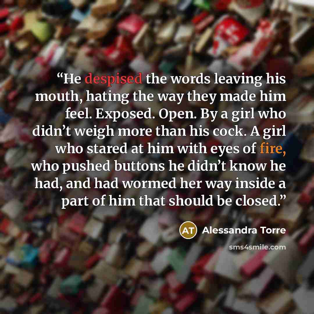 “He despised the words leaving his mouth, hating the way they made him feel. Exposed. Open. By a girl who didn’t weigh more than his cock. A girl who stared at him with eyes of fire, who pushed buttons he didn’t know he had, and had wormed her way inside a part of him that should be closed.” quote by Alessandra Torre