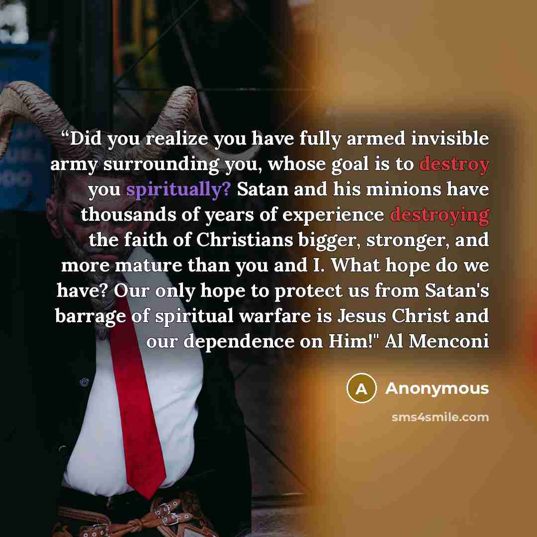 ““Did you realize you have fully armed invisible army surrounding you, whose goal is to destroy you spiritually? Satan and his minions have thousands of years of experience destroying the faith of Christians bigger, stronger, and more mature than you and I. What hope do we have? Our only hope to…” quote by Anonymous