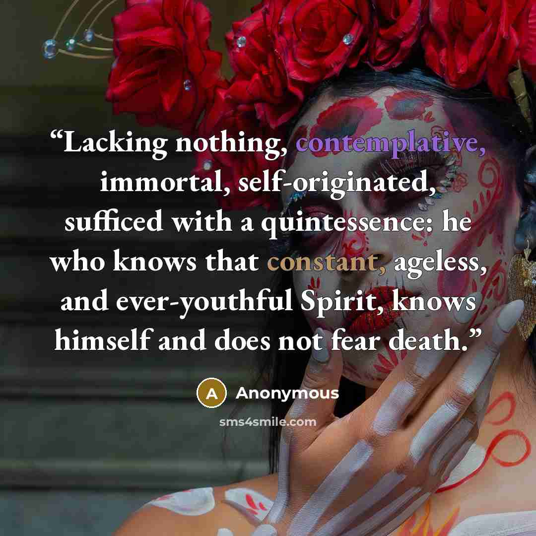 “Lacking nothing, contemplative, immortal, self-originated, sufficed with a quintessence: he who knows that constant, ageless, and ever-youthful Spirit, knows himself and does not fear death.” quote by Anonymous