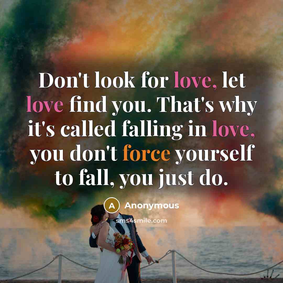 “Don't look for love, let love find you. That's why it's called falling in love, you don't force yourself to fall, you just do.” quote by Anonymous