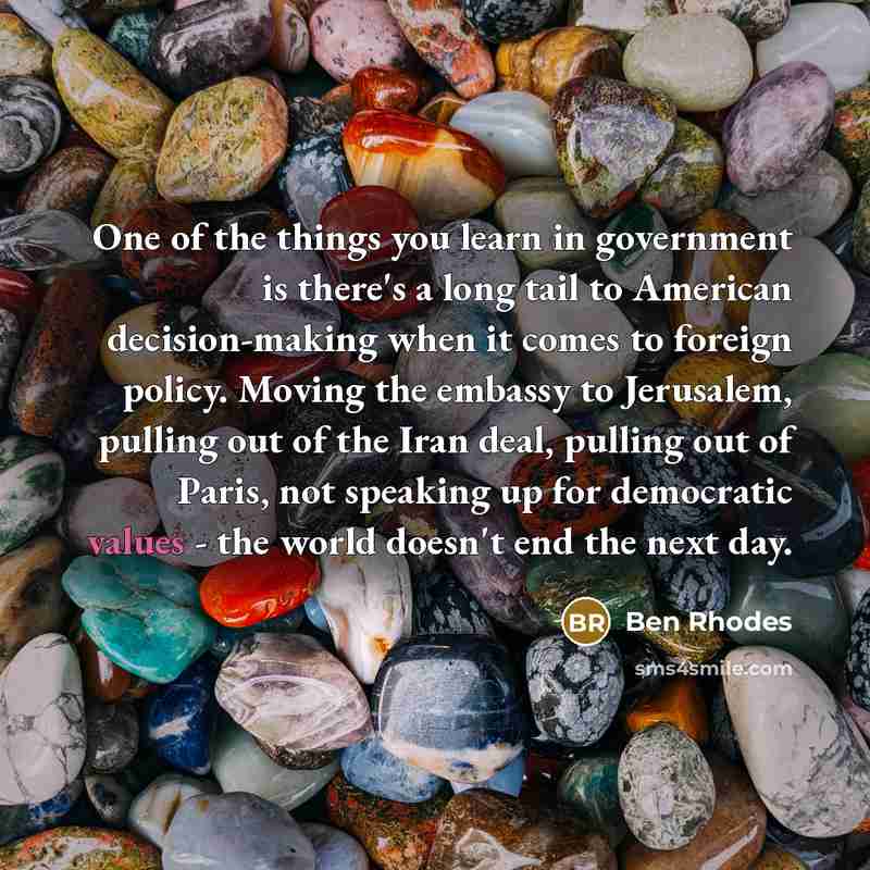“One of the things you learn in government is there's a long tail to American decision-making when it comes to foreign policy. Moving the embassy to Jerusalem, pulling out of the Iran deal, pulling out of Paris, not speaking up for democratic values - the world doesn't end the next day.” quote by Ben Rhodes