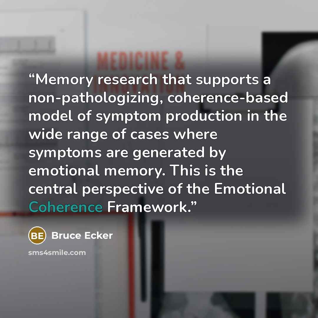 “Memory research that supports a non-pathologizing, coherence-based model of symptom production in the wide range of cases where symptoms are generated by emotional memory. This is the central perspective of the Emotional Coherence Framework.” quote by Bruce Ecker