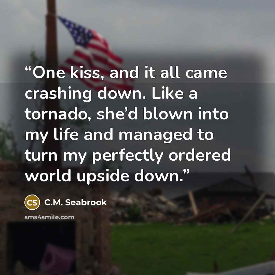 “One kiss, and it all came crashing down. Like a tornado, she’d blown into my life and managed to turn my perfectly ordered world upside down.” quote by C.M. Seabrook