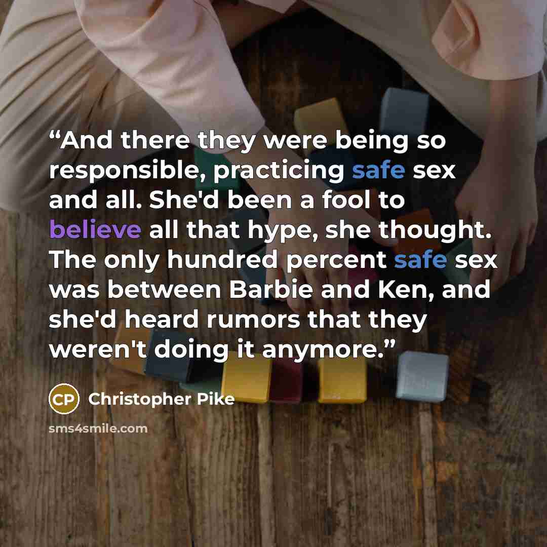 “And there they were being so responsible, practicing safe sex and all. She'd been a fool to believe all that hype, she thought. The only hundred percent safe sex was between Barbie and Ken, and she'd heard rumors that they weren't doing it anymore.” quote by Christopher Pike