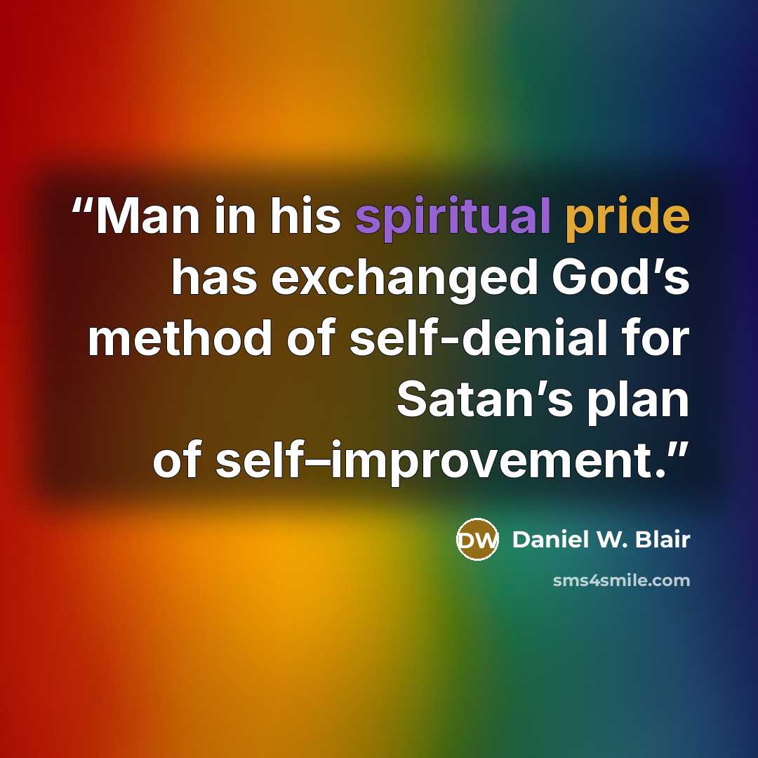 “Man in his spiritual pride has exchanged God’s method of self-denial for Satan’s plan of self–improvement.” quote by Daniel W. Blair