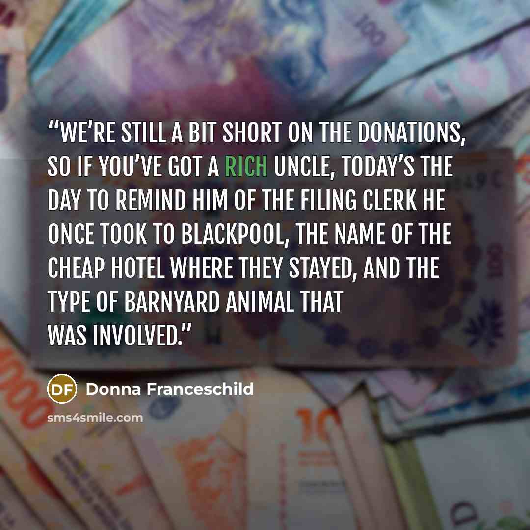 “We’re still a bit short on the donations, so if you’ve got a rich uncle, today’s the day to remind him of the filing clerk he once took to Blackpool, the name of the cheap hotel where they stayed, and the type of barnyard animal that was involved.” quote by Donna Franceschild