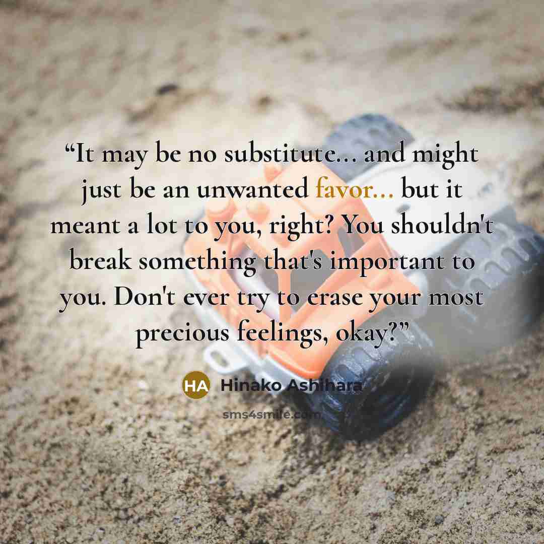 “It may be no substitute... and might just be an unwanted favor... but it meant a lot to you, right? You shouldn't break something that's important to you. Don't ever try to erase your most precious feelings, okay?” quote by Hinako Ashihara