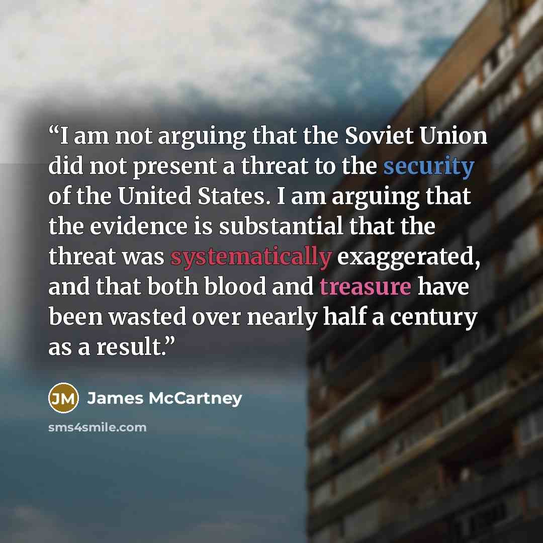 “I am not arguing that the Soviet Union did not present a threat to the security of the United States. I am arguing that the evidence is substantial that the threat was systematically exaggerated, and that both blood and treasure have been wasted over nearly half a century as a result.” quote by James McCartney