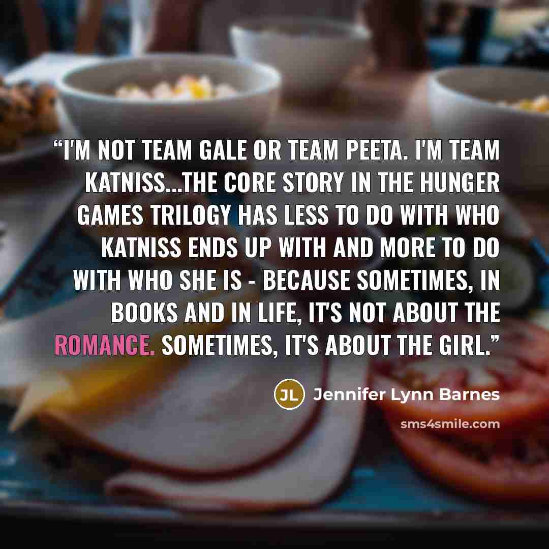 “I'm not Team Gale or Team Peeta. I'm Team Katniss...the core story in the Hunger Games trilogy has less to do with who Katniss ends up with and more to do with who she is - because sometimes, in books and in life, it's not about the romance. Sometimes, it's about the girl.” quote by Jennifer Lynn Barnes