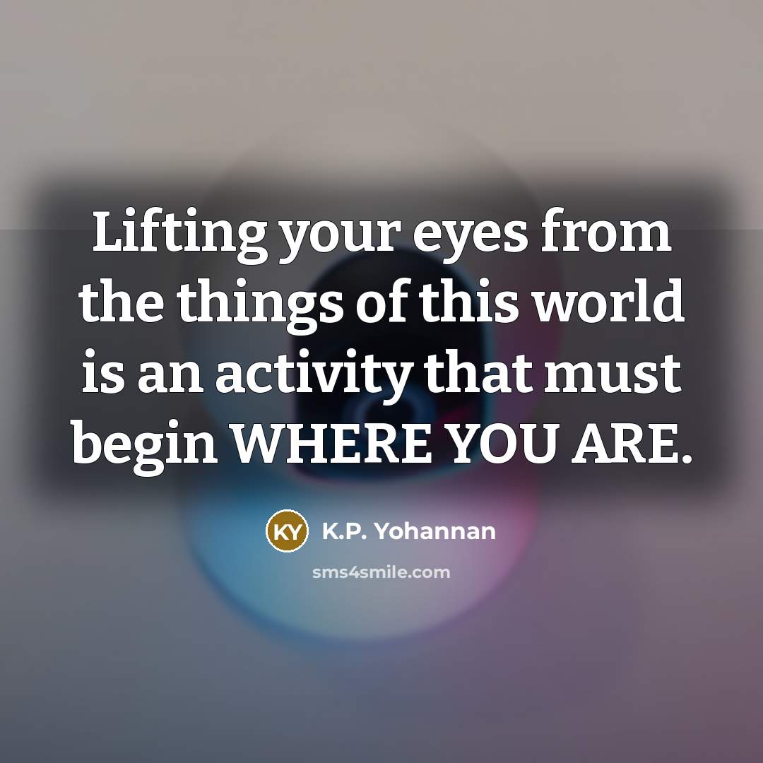 “Lifting your eyes from the things of this world is an activity that must begin WHERE YOU ARE.” quote by K.P. Yohannan