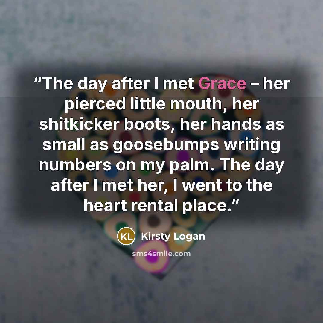 “The day after I met Grace – her pierced little mouth, her shitkicker boots, her hands as small as goosebumps writing numbers on my palm. The day after I met her, I went to the heart rental place.” quote by Kirsty Logan