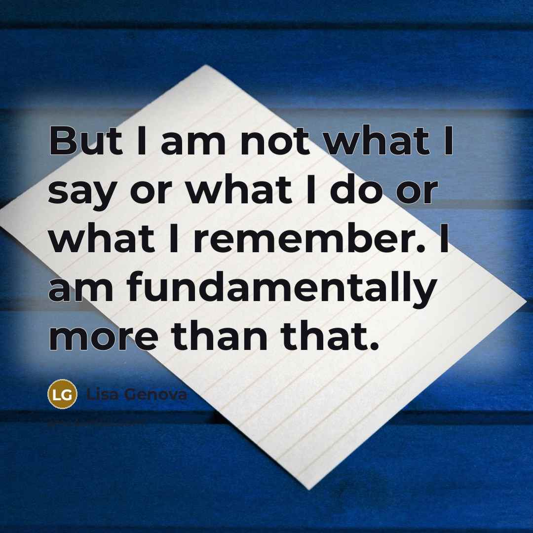 “But I am not what I say or what I do or what I remember. I am fundamentally more than that.” quote by Lisa Genova