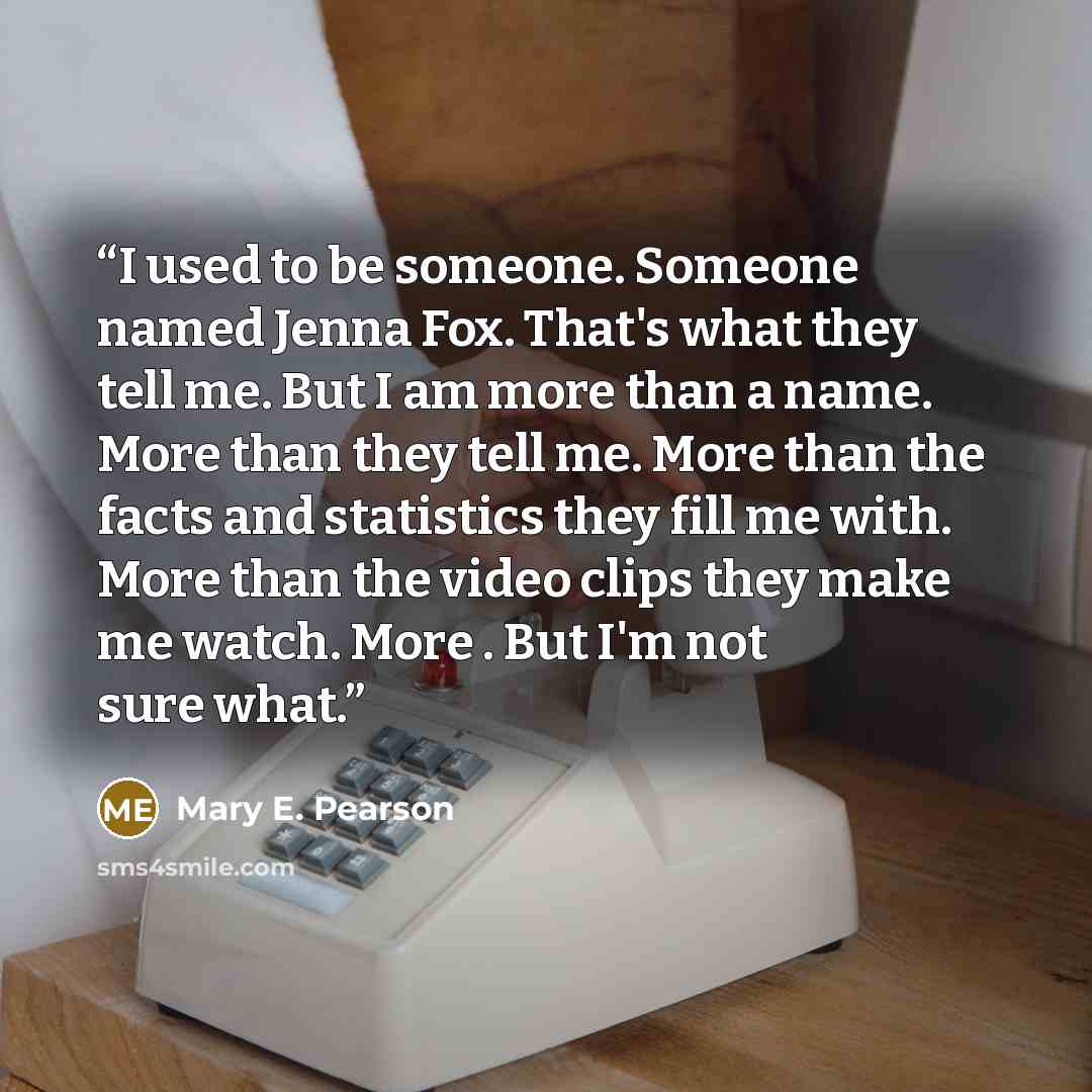 “I used to be someone. Someone named Jenna Fox. That's what they tell me. But I am more than a name. More than they tell me. More than the facts and statistics they fill me with. More than the video clips they make me watch. More . But I'm not sure what.” quote by Mary E. Pearson