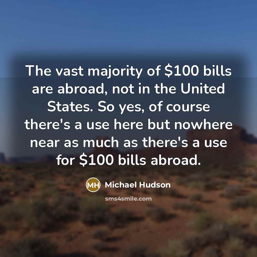 “The vast majority of $100 bills are abroad, not in the United States. So yes, of course there's a use here but nowhere near as much as there's a use for $100 bills abroad.” quote by Michael Hudson