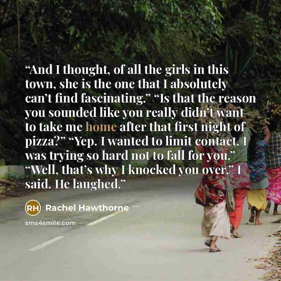 “And I thought, of all the girls in this town, she is the one that I absolutely can’t find fascinating.” “Is that the reason you sounded like you really didn’t want to take me home after that first night of pizza?” “Yep. I wanted to limit contact. I was trying so hard not to fall for you.” “Well…” quote by Rachel Hawthorne