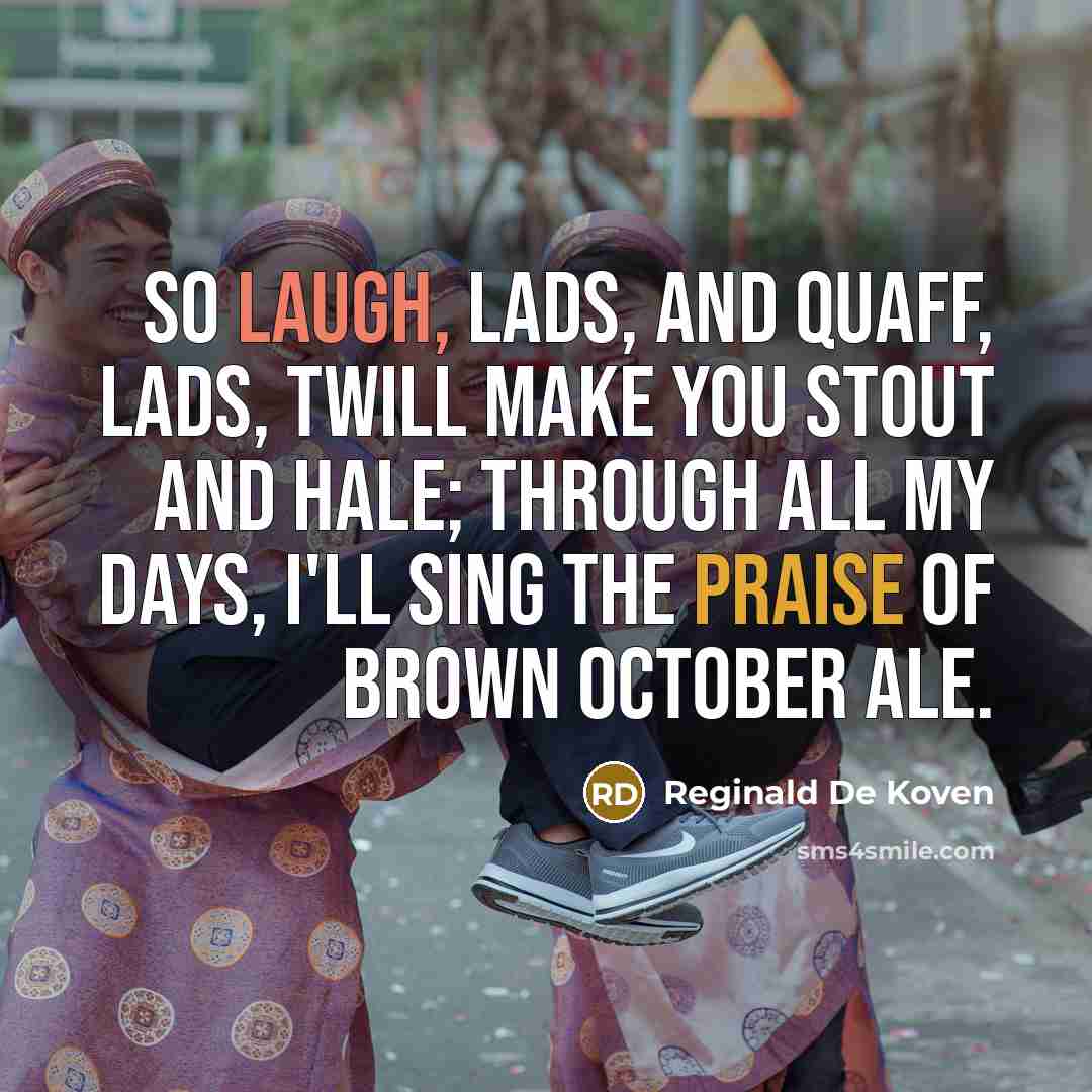 “So laugh, lads, and quaff, lads, twill make you stout and hale; through all my days, I'll sing the praise of brown October ale.” quote by Reginald De Koven