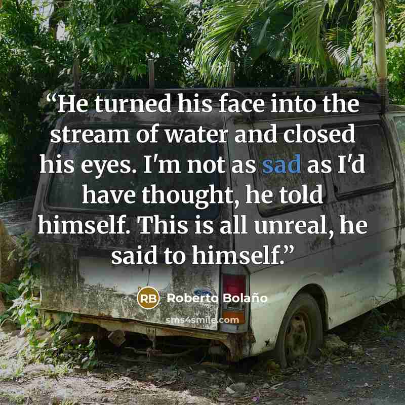 “He turned his face into the stream of water and closed his eyes. I'm not as sad as I'd have thought, he told himself. This is all unreal, he said to himself.” quote by Roberto Bolaño