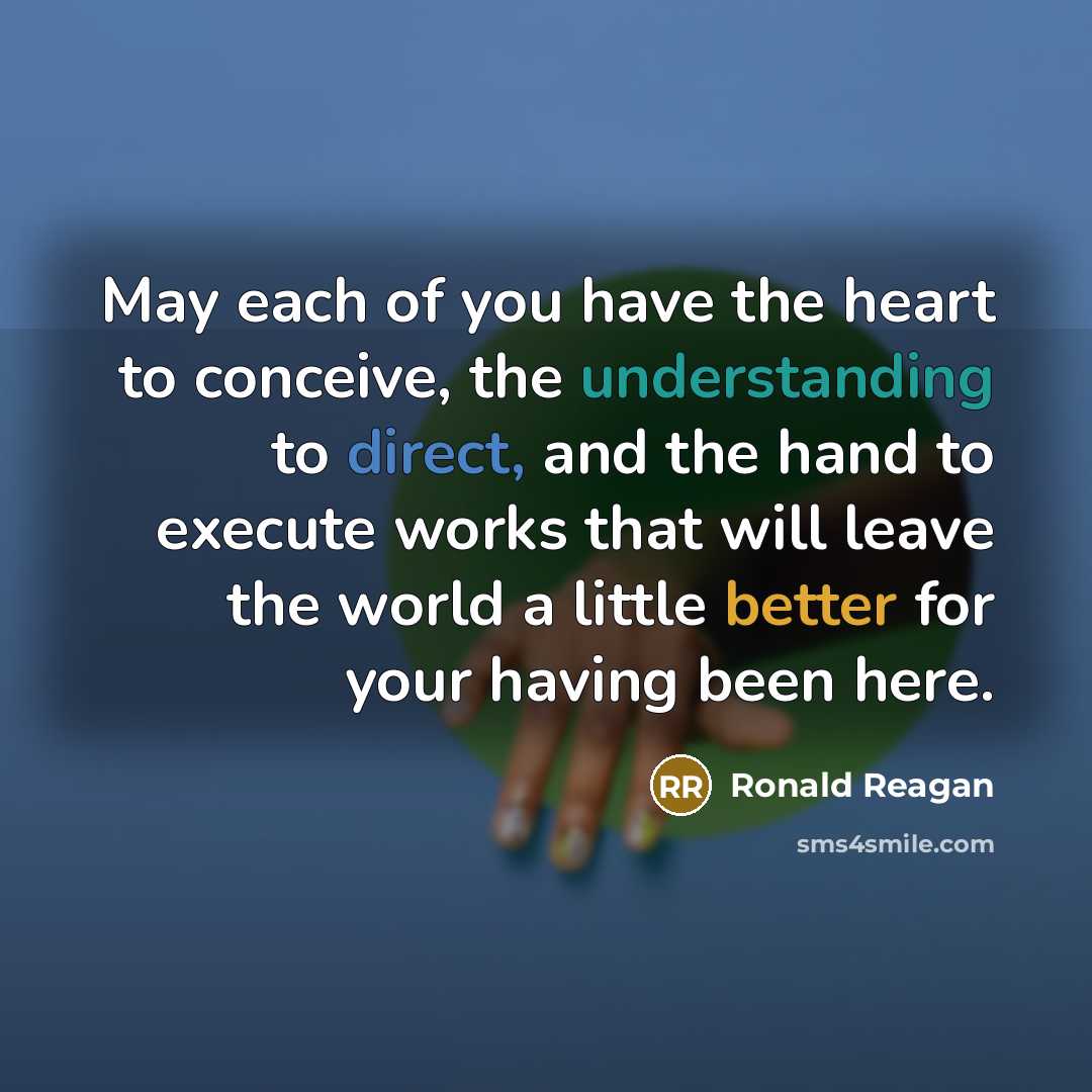 “May each of you have the heart to conceive, the understanding to direct, and the hand to execute works that will leave the world a little better for your having been here.” quote by Ronald Reagan