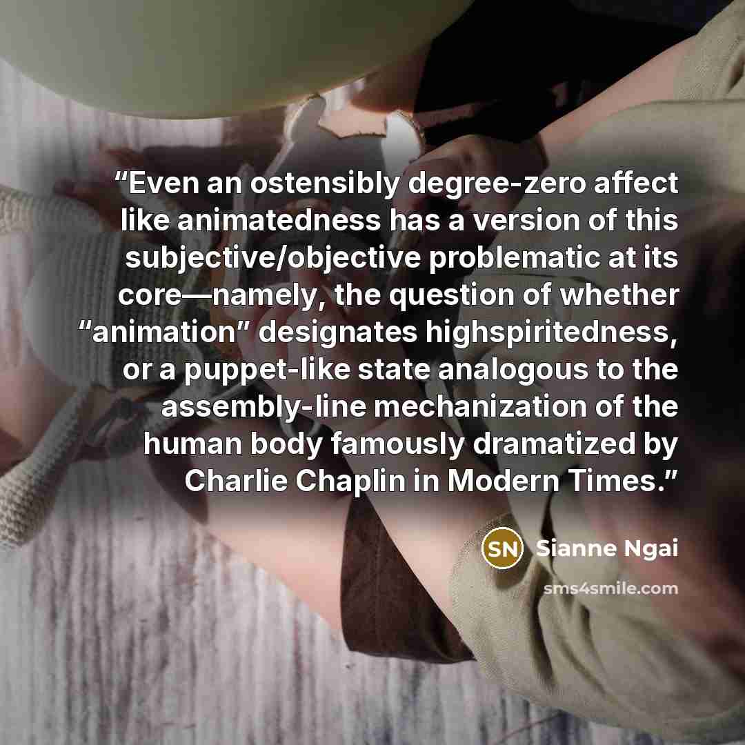 “Even an ostensibly degree-zero affect like animatedness has a version of this subjective/objective problematic at its core—namely, the question of whether “animation” designates highspiritedness, or a puppet-like state analogous to the assembly-line mechanization of the human body famously…” quote by Sianne Ngai