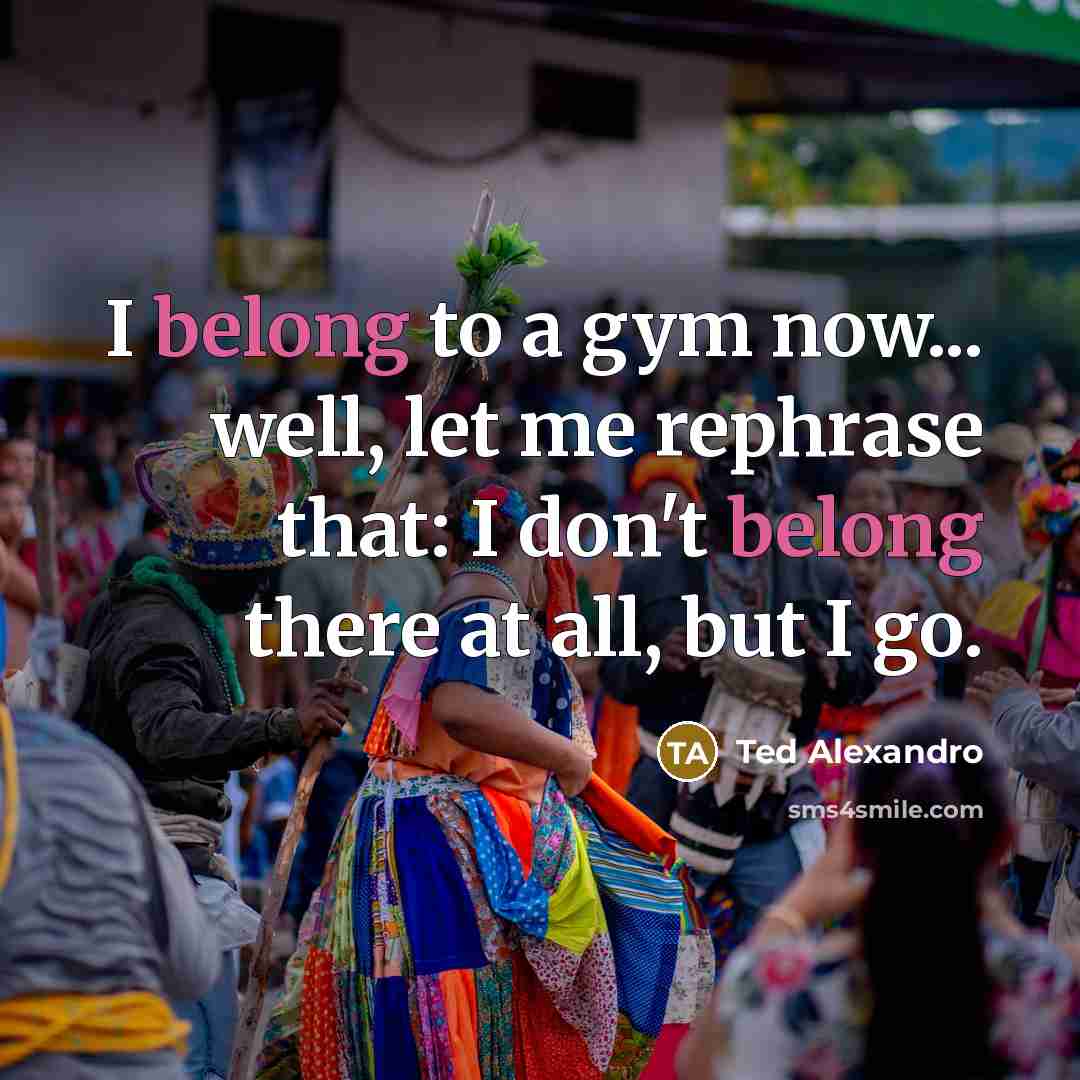 “I belong to a gym now... well, let me rephrase that: I don't belong there at all, but I go.” quote by Ted Alexandro