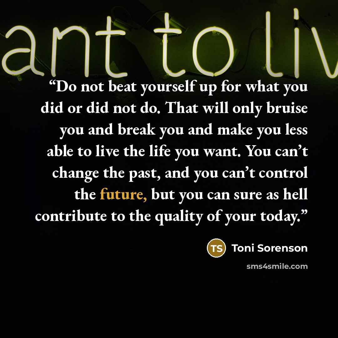 “Do not beat yourself up for what you did or did not do. That will only bruise you and break you and make you less able to live the life you want. You can’t change the past, and you can’t control the future, but you can sure as hell contribute to the quality of your today.” quote by Toni Sorenson