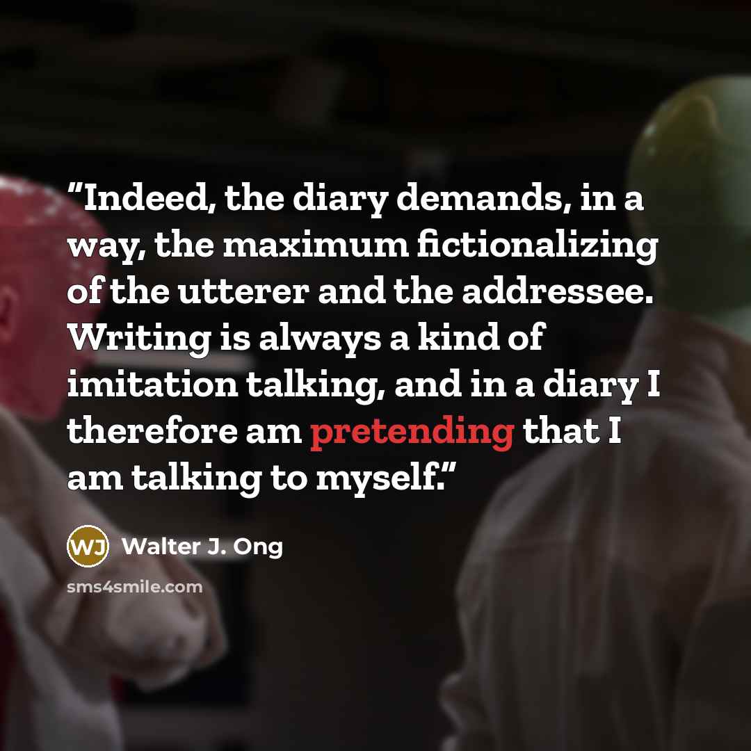 “Indeed, the diary demands, in a way, the maximum fictionalizing of the utterer and the addressee. Writing is always a kind of imitation talking, and in a diary I therefore am pretending that I am talking to myself.” quote by Walter J. Ong