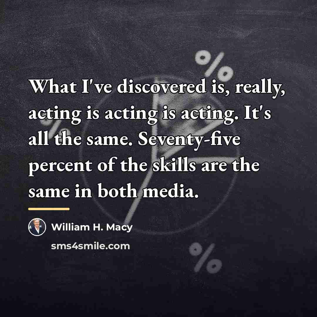 “What I've discovered is, really, acting is acting is acting.…” quote by William H. Macy