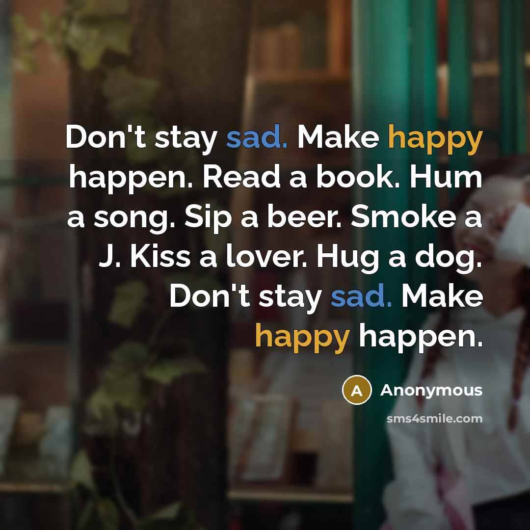 “Don't stay sad. Make happy happen. Read a book. Hum a song. Sip a beer. Smoke a J. Kiss a lover. Hug a dog. Don't stay sad. Make happy happen.” quote by Anonymous