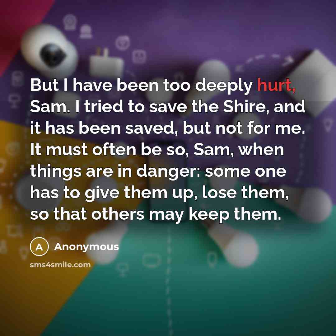 “But I have been too deeply hurt, Sam. I tried to save the Shire, and it has been saved, but not for me. It must often be so, Sam, when things are in danger: some one has to give them up, lose them, so that others may keep them.” quote by Anonymous
