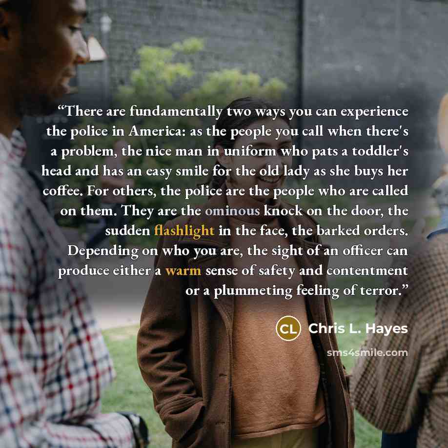 “There are fundamentally two ways you can experience the police in America: as the people you call when there's a problem, the nice man in uniform who pats a toddler's head and has an easy smile for the old lady as she buys her coffee. For others, the police are the people who are called on them…” quote by Chris L. Hayes