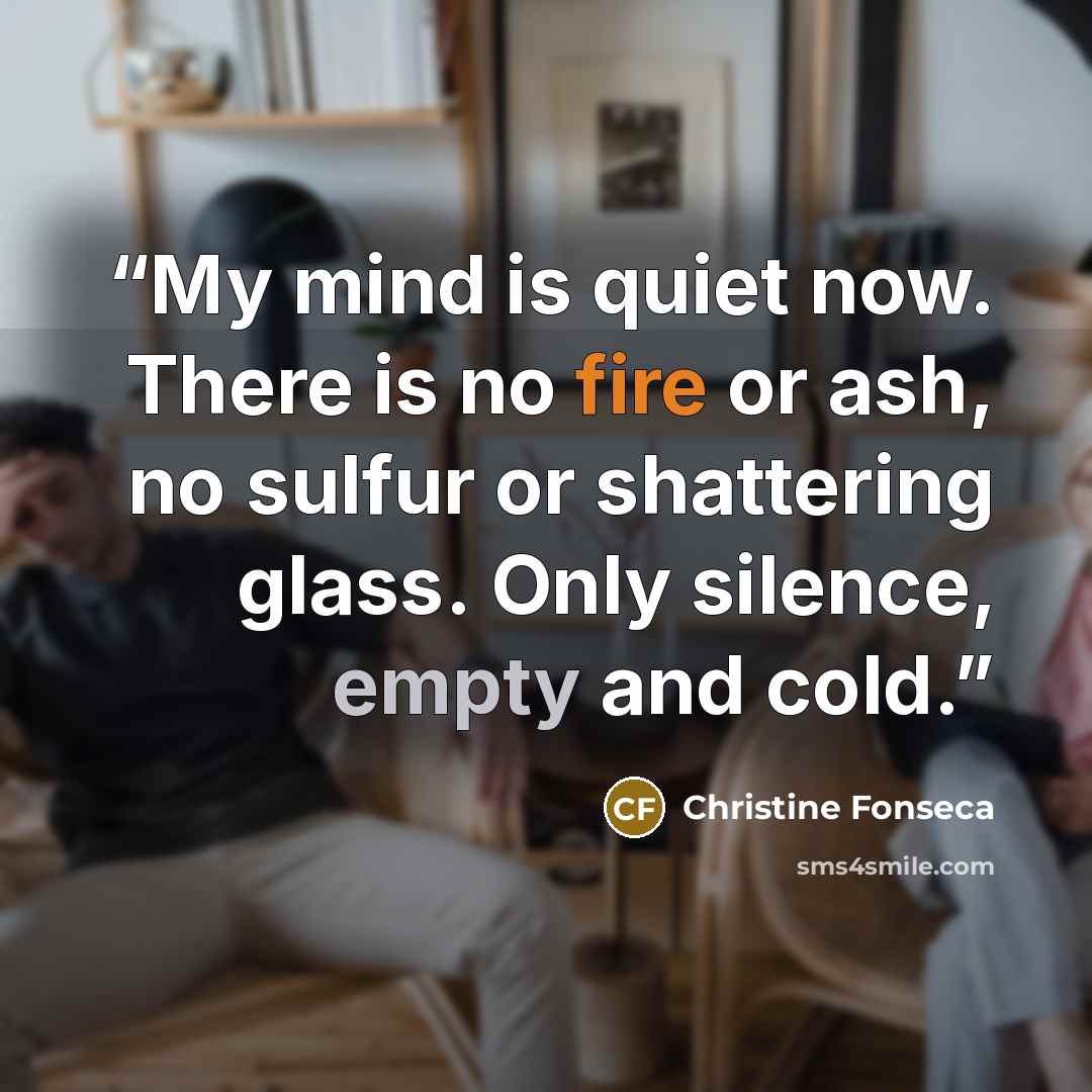 “My mind is quiet now. There is no fire or ash, no sulfur or shattering glass. Only silence, empty and cold.” quote by Christine Fonseca